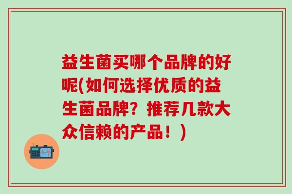 益生菌买哪个品牌的好呢(如何选择优质的益生菌品牌?推荐几款大众信赖的产品!) 益生菌买哪个品牌的好呢(如何选择优质的益生菌品牌?推荐几款大众信赖的产品!)