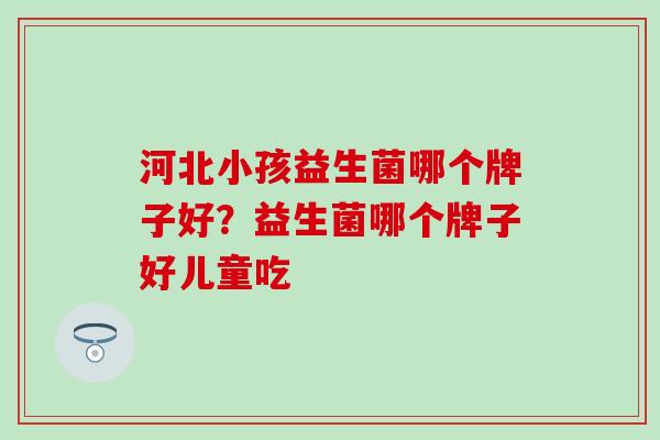 河北小孩益生菌哪个牌子好?益生菌哪个牌子好儿童吃 河北小孩益生菌哪个牌子好?益生菌哪个牌子好儿童吃