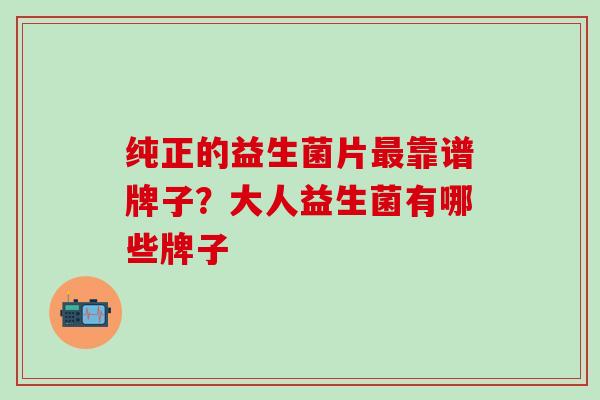 纯正的益生菌片靠谱牌子？大人益生菌有哪些牌子