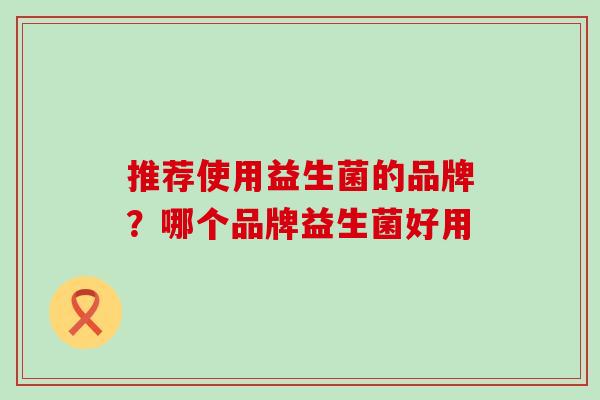 推荐使用益生菌的品牌?哪个品牌益生菌好用 推荐使用益生菌的品牌?哪个品牌益生菌好用