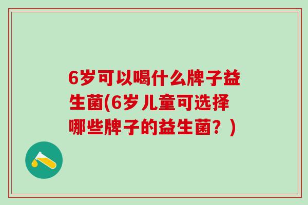 6岁可以喝什么牌子益生菌(6岁儿童可选择哪些牌子的益生菌?) 6岁可以喝什么牌子益生菌(6岁儿童可选择哪些牌子的益生菌?)