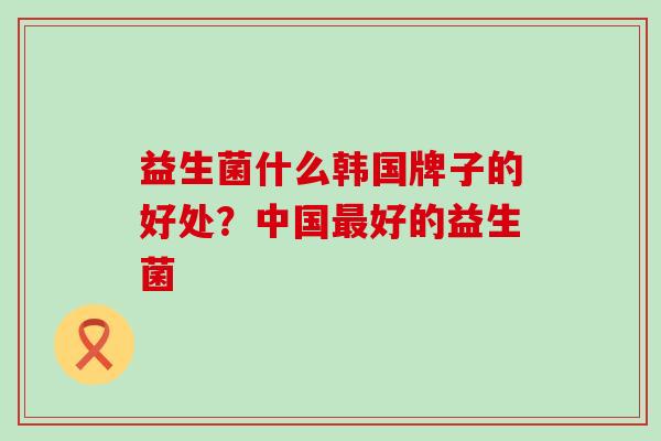 益生菌什么韩国牌子的好处？中国好的益生菌