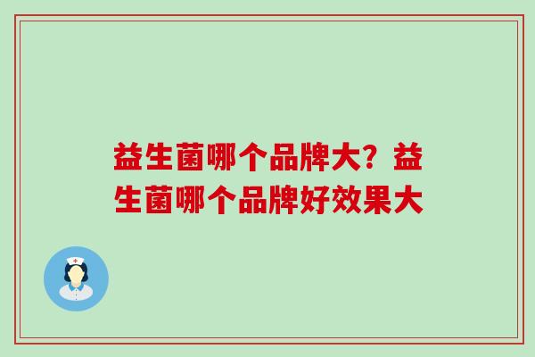 益生菌哪个品牌大?益生菌哪个品牌好效果大 益生菌哪个品牌大?益生菌哪个品牌好效果大