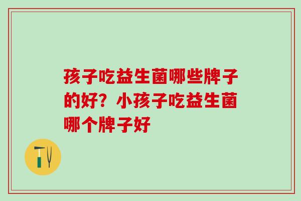 孩子吃益生菌哪些牌子的好?小孩子吃益生菌哪个牌子好 孩子吃益生菌哪些牌子的好?小孩子吃益生菌哪个牌子好