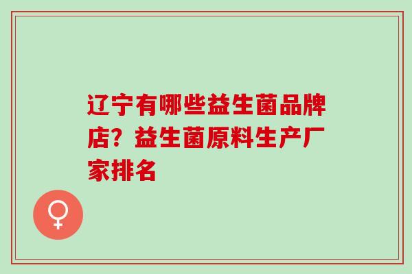 辽宁有哪些益生菌品牌店?益生菌原料生产厂家排名 辽宁有哪些益生菌品牌店?益生菌原料生产厂家排名