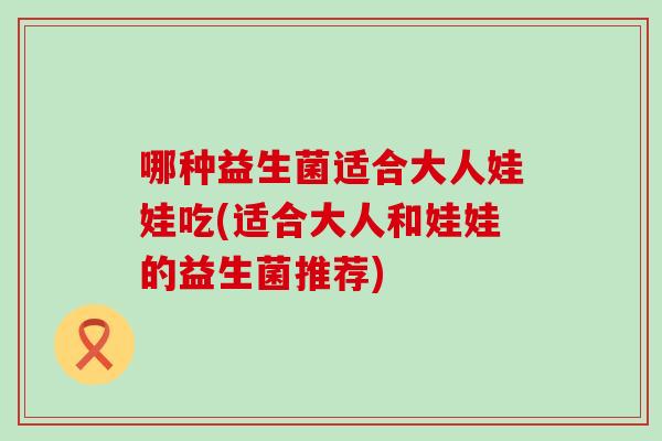 哪种益生菌适合大人娃娃吃(适合大人和娃娃的益生菌推荐) 哪种益生菌适合大人娃娃吃(适合大人和娃娃的益生菌推荐)
