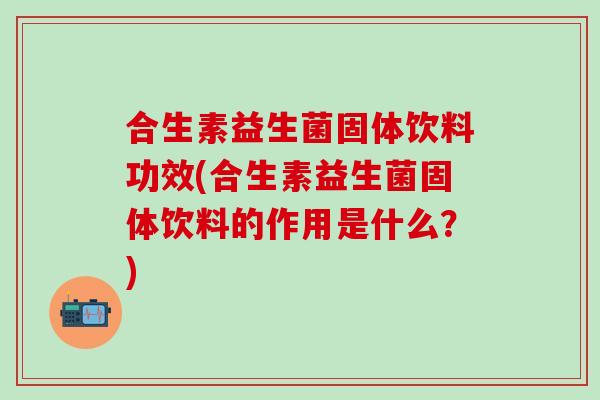 合生素益生菌固体饮料功效(合生素益生菌固体饮料的作用是什么？)