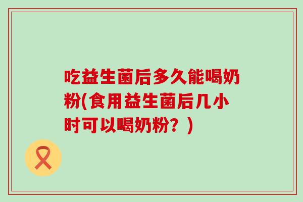 吃益生菌后多久能喝奶粉(食用益生菌后几小时可以喝奶粉？)