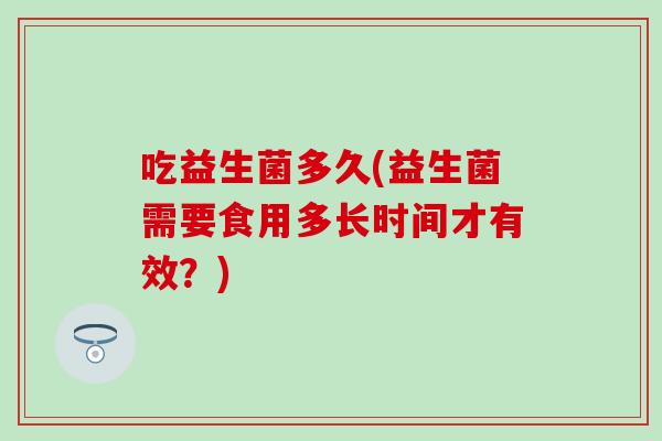 吃益生菌多久(益生菌需要食用多长时间才有效?) 吃益生菌多久(益生菌需要食用多长时间才有效?)