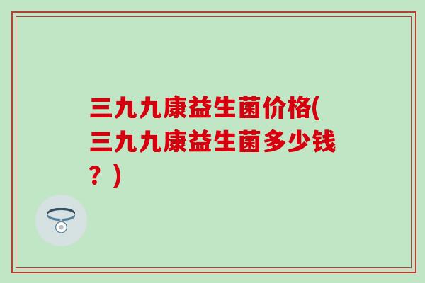 三九九康益生菌价格(三九九康益生菌多少钱?) 三九九康益生菌价格(三九九康益生菌多少钱?)