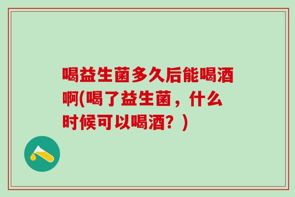 喝益生菌多久后能喝酒啊(喝了益生菌，什么时候可以喝酒？)