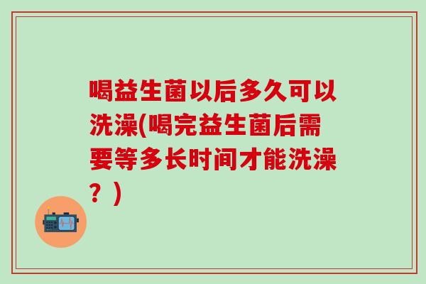 喝益生菌以后多久可以洗澡(喝完益生菌后需要等多长时间才能洗澡？)