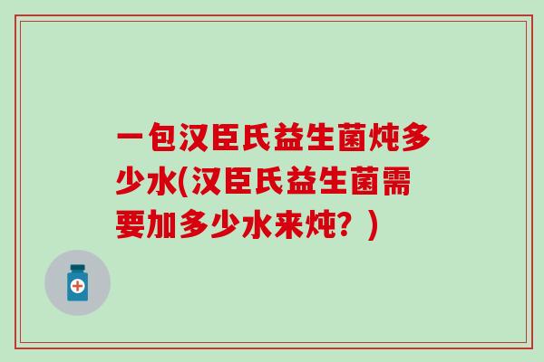 一包汉臣氏益生菌炖多少水(汉臣氏益生菌需要加多少水来炖?) 一包汉臣氏益生菌炖多少水(汉臣氏益生菌需要加多少水来炖?)