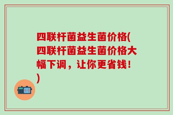 四联杆菌益生菌价格(四联杆菌益生菌价格大幅下调，让你更省钱！)