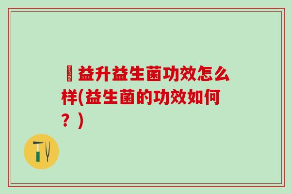 俢益升益生菌功效怎么样(益生菌的功效如何?) 俢益升益生菌功效怎么样(益生菌的功效如何?)