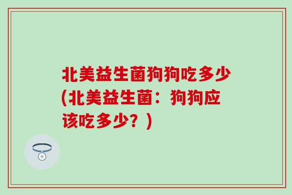 北美益生菌狗狗吃多少(北美益生菌:狗狗应该吃多少?) 北美益生菌狗狗吃多少(北美益生菌:狗狗应该吃多少?)