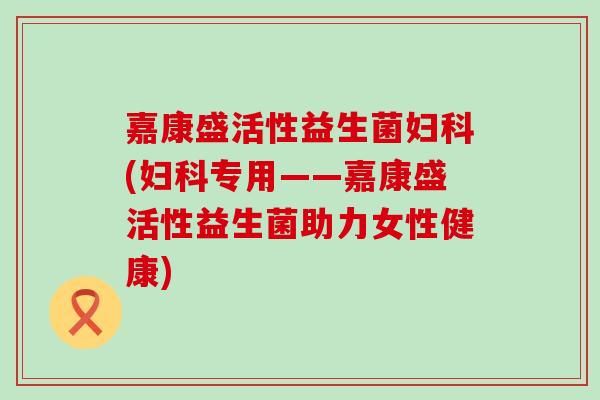 嘉康盛活性益生菌(专用——嘉康盛活性益生菌助力女性健康) 嘉康盛活性益生菌(专用——嘉康盛活性益生菌助力女性健康)
