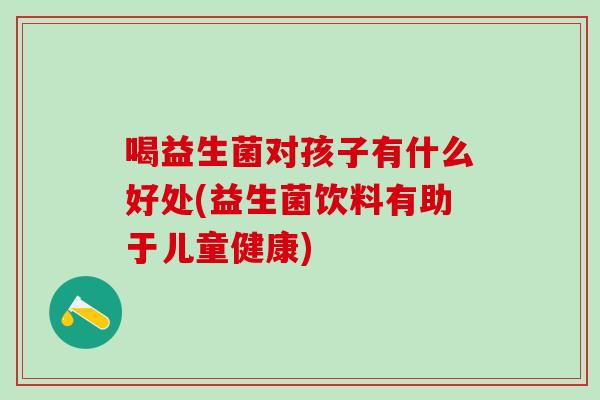 喝益生菌对孩子有什么好处(益生菌饮料有助于儿童健康) 喝益生菌对孩子有什么好处(益生菌饮料有助于儿童健康)