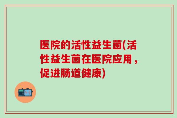 医院的活性益生菌(活性益生菌在医院应用,促进肠道健康) 医院的活性益生菌(活性益生菌在医院应用,促进肠道健康)