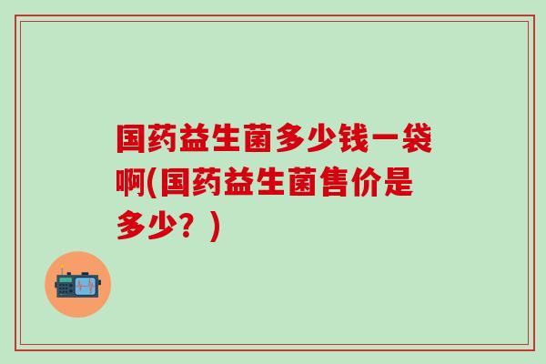 国药益生菌多少钱一袋啊(国药益生菌售价是多少?) 国药益生菌多少钱一袋啊(国药益生菌售价是多少?)
