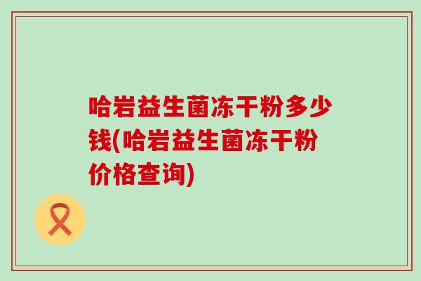 哈岩益生菌冻干粉多少钱(哈岩益生菌冻干粉价格查询)