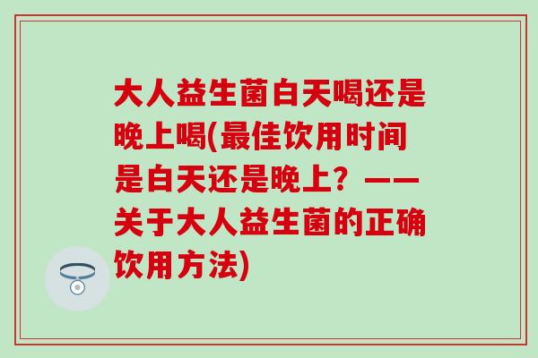 大人益生菌白天喝还是晚上喝(佳饮用时间是白天还是晚上?——关于大人益生菌的正确饮用方法) 大人益生菌白天喝还是晚上喝(佳饮用时间是白天还是晚上?——关于大人益生菌的正确饮用方法)