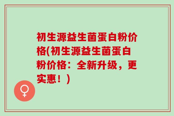 初生源益生菌蛋白粉价格(初生源益生菌蛋白粉价格:全新升级,更实惠!) 初生源益生菌蛋白粉价格(初生源益生菌蛋白粉价格:全新升级,更实惠!)