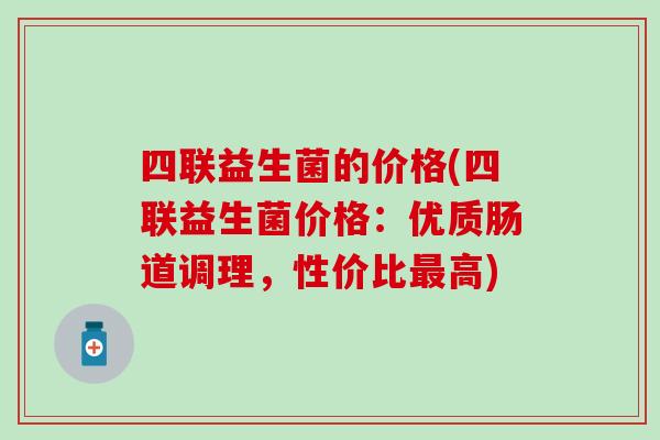 四联益生菌的价格(四联益生菌价格:优质肠道调理,性价比高) 四联益生菌的价格(四联益生菌价格:优质肠道调理,性价比高)