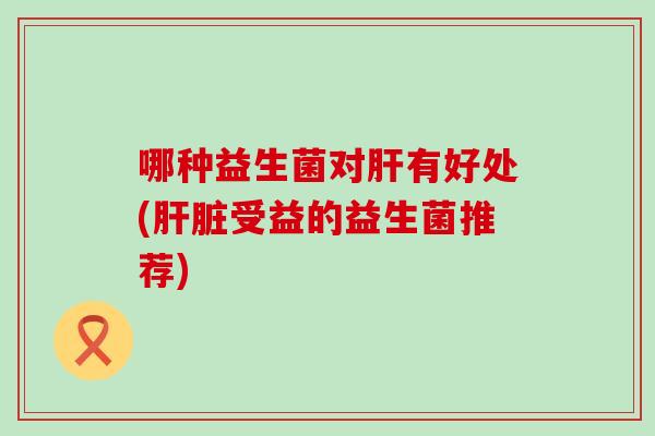 哪种益生菌对有好处(受益的益生菌推荐) 哪种益生菌对有好处(受益的益生菌推荐)