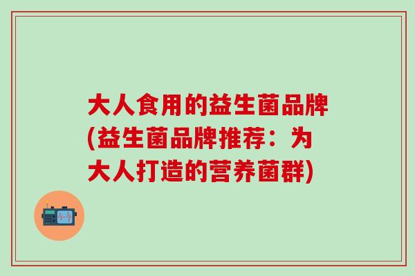 大人食用的益生菌品牌(益生菌品牌推荐:为大人打造的营养菌群) 大人食用的益生菌品牌(益生菌品牌推荐:为大人打造的营养菌群)