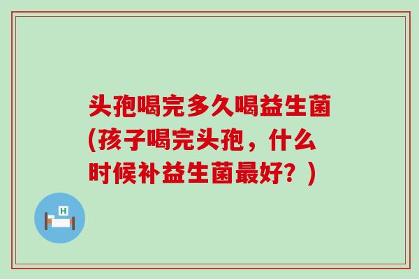 头孢喝完多久喝益生菌(孩子喝完头孢,什么时候补益生菌好?) 头孢喝完多久喝益生菌(孩子喝完头孢,什么时候补益生菌好?)