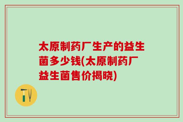 太原制药厂生产的益生菌多少钱(太原制药厂益生菌售价揭晓) 太原制药厂生产的益生菌多少钱(太原制药厂益生菌售价揭晓)