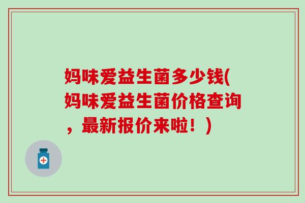 妈味爱益生菌多少钱(妈味爱益生菌价格查询,新报价来啦!) 妈味爱益生菌多少钱(妈味爱益生菌价格查询,新报价来啦!)