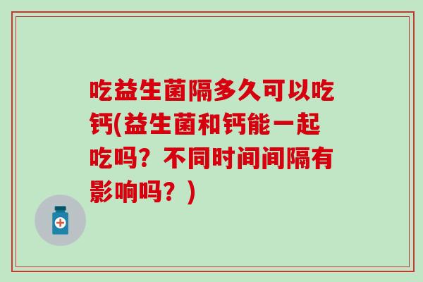 吃益生菌隔多久可以吃钙(益生菌和钙能一起吃吗?不同时间间隔有影响吗?) 吃益生菌隔多久可以吃钙(益生菌和钙能一起吃吗?不同时间间隔有影响吗?)