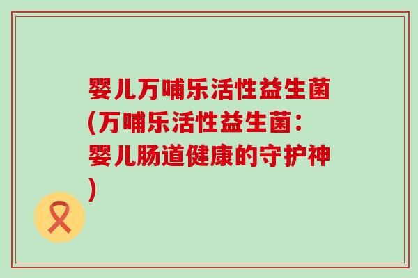 婴儿万哺乐活性益生菌(万哺乐活性益生菌:婴儿肠道健康的守护神) 婴儿万哺乐活性益生菌(万哺乐活性益生菌:婴儿肠道健康的守护神)