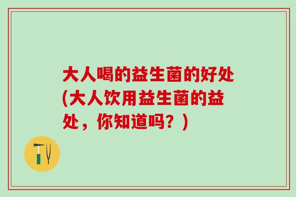 大人喝的益生菌的好处(大人饮用益生菌的益处,你知道吗?) 大人喝的益生菌的好处(大人饮用益生菌的益处,你知道吗?)