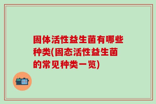 固体活性益生菌有哪些种类(固态活性益生菌的常见种类一览) 固体活性益生菌有哪些种类(固态活性益生菌的常见种类一览)
