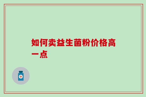 如何卖益生菌粉价格高一点 如何卖益生菌粉价格高一点