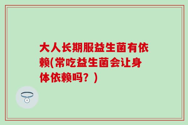 大人长期服益生菌有依赖(常吃益生菌会让身体依赖吗？)
