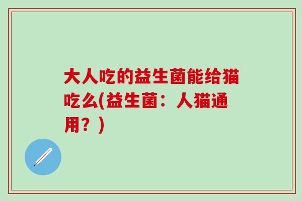 大人吃的益生菌能给猫吃么(益生菌:人猫通用?) 大人吃的益生菌能给猫吃么(益生菌:人猫通用?)