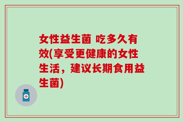 女性益生菌 吃多久有效(享受更健康的女性生活，建议长期食用益生菌)