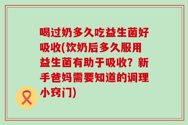 喝过奶多久吃益生菌好吸收(饮奶后多久服用益生菌有助于吸收?新手爸妈需要知道的调理小窍门) 喝过奶多久吃益生菌好吸收(饮奶后多久服用益生菌有助于吸收?新手爸妈需要知道的调理小窍门)