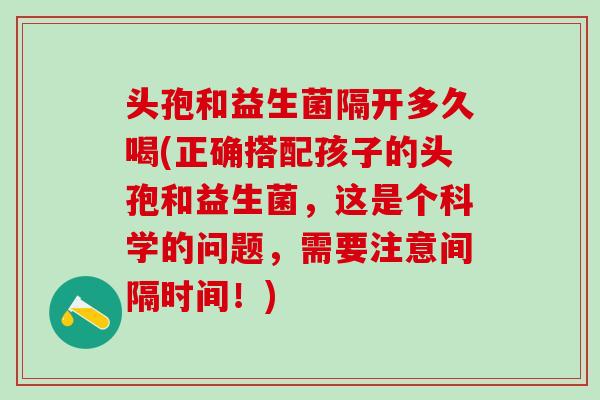 头孢和益生菌隔开多久喝(正确搭配孩子的头孢和益生菌，这是个科学的问题，需要注意间隔时间！)