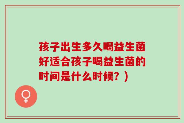 孩子出生多久喝益生菌好适合孩子喝益生菌的时间是什么时候？)