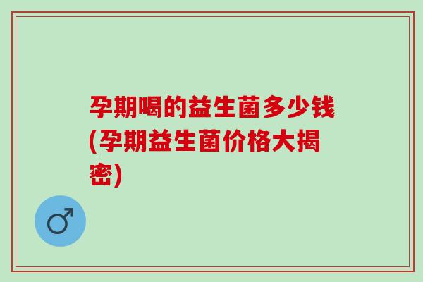 孕期喝的益生菌多少钱(孕期益生菌价格大揭密) 孕期喝的益生菌多少钱(孕期益生菌价格大揭密)