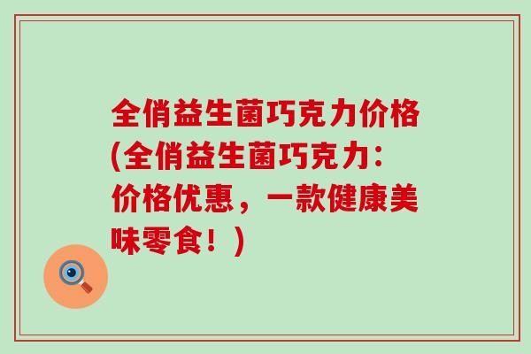 全俏益生菌巧克力价格(全俏益生菌巧克力：价格优惠，一款健康美味零食！)