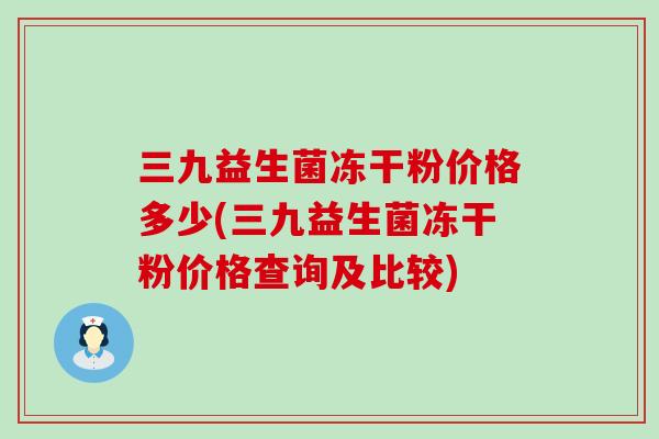 三九益生菌冻干粉价格多少(三九益生菌冻干粉价格查询及比较) 三九益生菌冻干粉价格多少(三九益生菌冻干粉价格查询及比较)