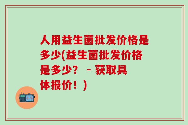 人用益生菌批发价格是多少(益生菌批发价格是多少? - 获取具体报价!) 人用益生菌批发价格是多少(益生菌批发价格是多少? - 获取具体报价!)