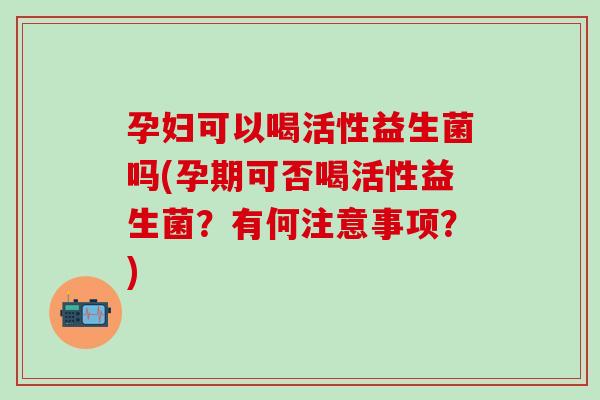 孕妇可以喝活性益生菌吗(孕期可否喝活性益生菌?有何注意事项?) 孕妇可以喝活性益生菌吗(孕期可否喝活性益生菌?有何注意事项?)