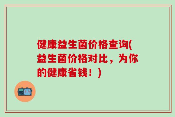 健康益生菌价格查询(益生菌价格对比,为你的健康省钱!) 健康益生菌价格查询(益生菌价格对比,为你的健康省钱!)